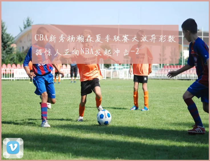 CBA新秀杨瀚森夏季联赛大放异彩数据惊人正向NBA发起冲击