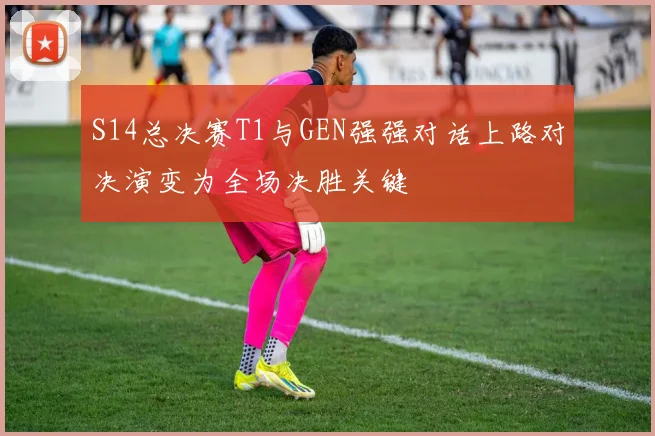 S14总决赛T1与GEN强强对话上路对决演变为全场决胜关键