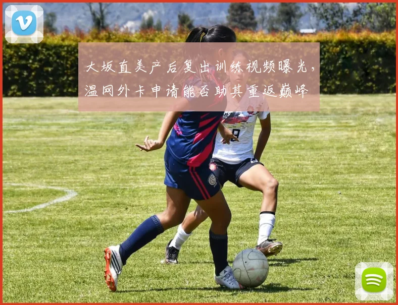 大坂直美产后复出训练视频曝光，温网外卡申请能否助其重返巅峰