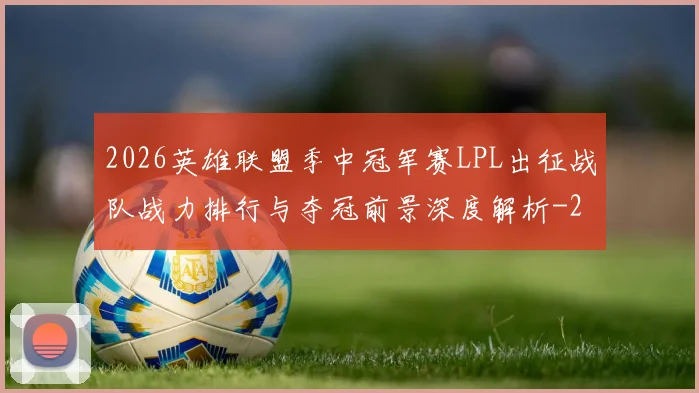 2026英雄联盟季中冠军赛LPL出征战队战力排行与夺冠前景深度解析