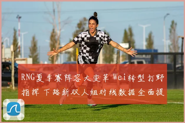 RNG夏季赛阵容大变革 Wei转型打野指挥 下路新双人组对线数据全面提升