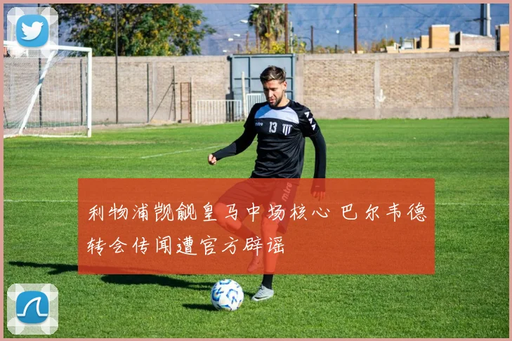 利物浦觊觎皇马中场核心 巴尔韦德转会传闻遭官方辟谣