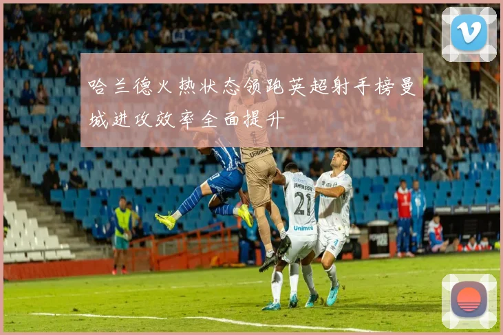 哈兰德火热状态领跑英超射手榜曼城进攻效率全面提升