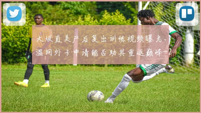 大坂直美产后复出训练视频曝光,温网外卡申请能否助其重返巅峰