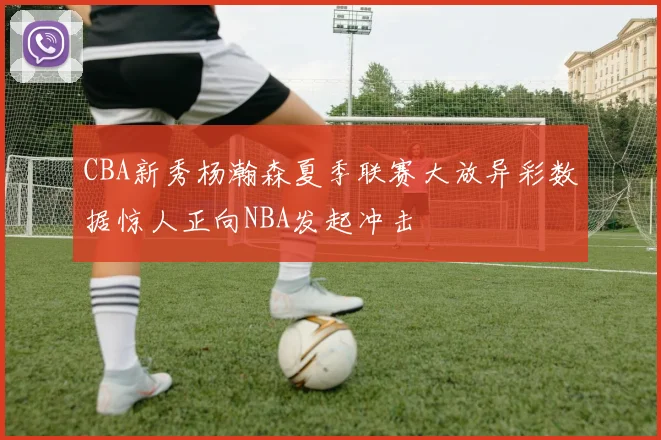 CBA新秀杨瀚森夏季联赛大放异彩数据惊人正向NBA发起冲击