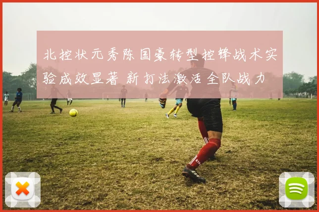 北控状元秀陈国豪转型控锋战术实验成效显著 新打法激活全队战力