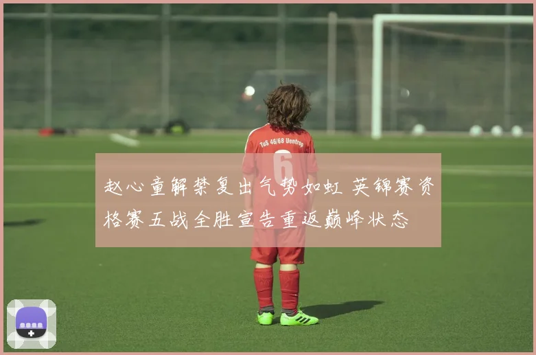 赵心童解禁复出气势如虹 英锦赛资格赛五战全胜宣告重返巅峰状态