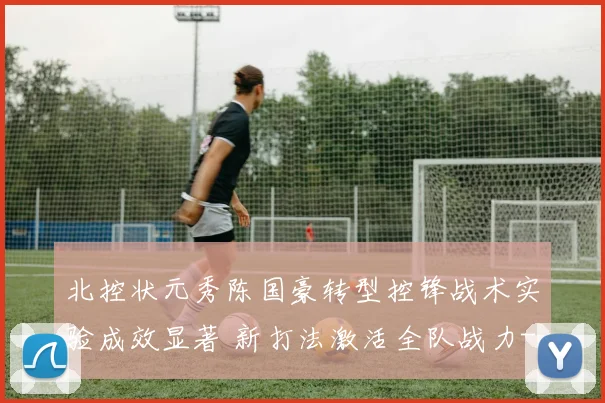 北控状元秀陈国豪转型控锋战术实验成效显著 新打法激活全队战力