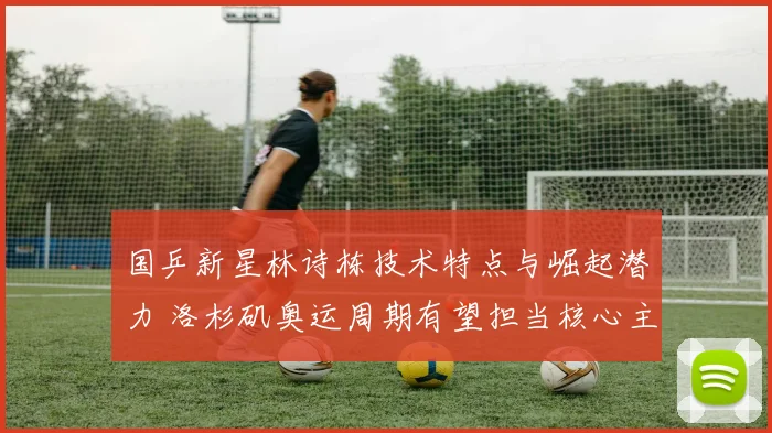 国乒新星林诗栋技术特点与崛起潜力 洛杉矶奥运周期有望担当核心主力