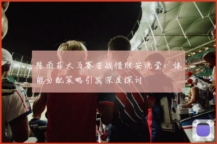 陈雨菲大马赛苦战惜败安洗莹，体能分配策略引发深度探讨
