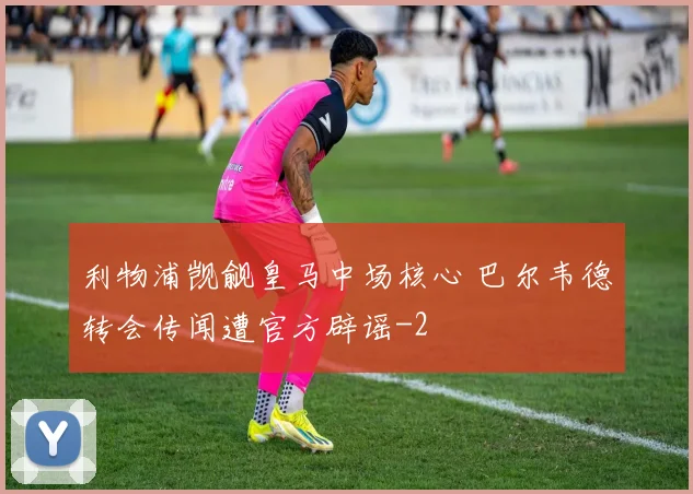 利物浦觊觎皇马中场核心 巴尔韦德转会传闻遭官方辟谣