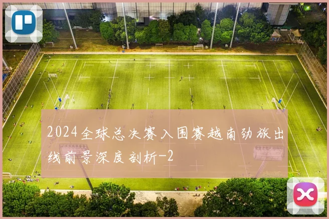 2024全球总决赛入围赛越南劲旅出线前景深度剖析